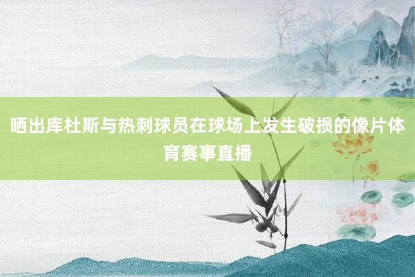 晒出库杜斯与热刺球员在球场上发生破损的像片体育赛事直播