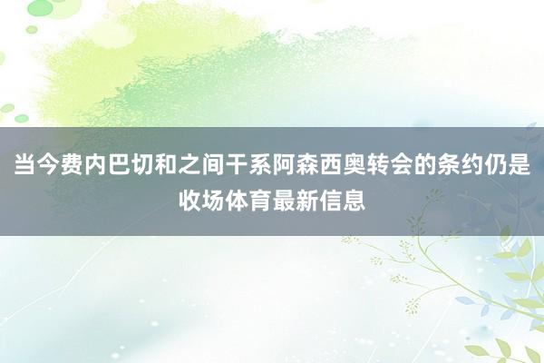 当今费内巴切和之间干系阿森西奥转会的条约仍是收场体育最新信息