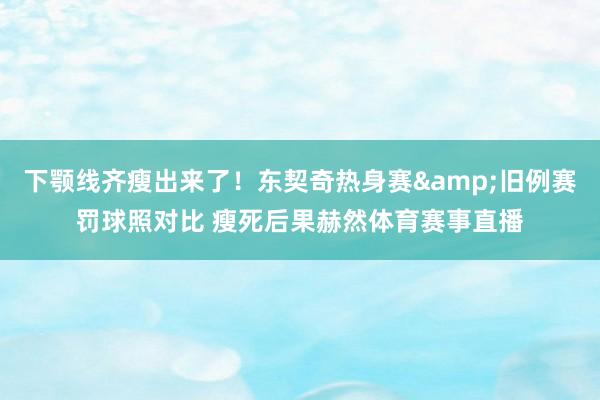 下颚线齐瘦出来了！东契奇热身赛&旧例赛罚球照对比 瘦死后果赫然体育赛事直播