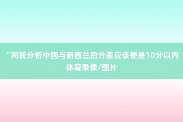 “而我分析中国与新西兰的分差应该便是10分以内体育录像/图片